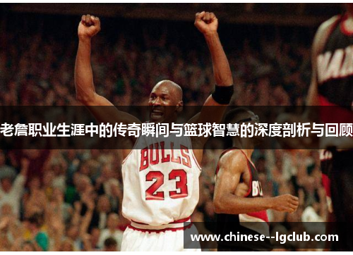 老詹职业生涯中的传奇瞬间与篮球智慧的深度剖析与回顾
