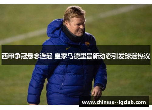 西甲争冠悬念迭起 皇家马德里最新动态引发球迷热议